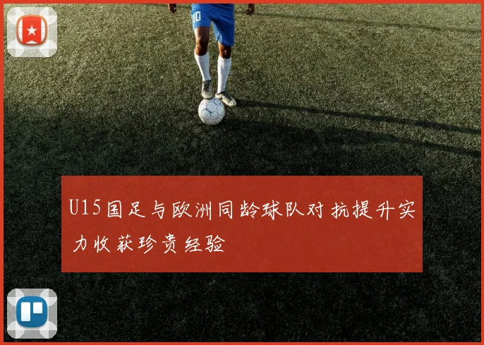 U15国足与欧洲同龄球队对抗提升实力收获珍贵经验
