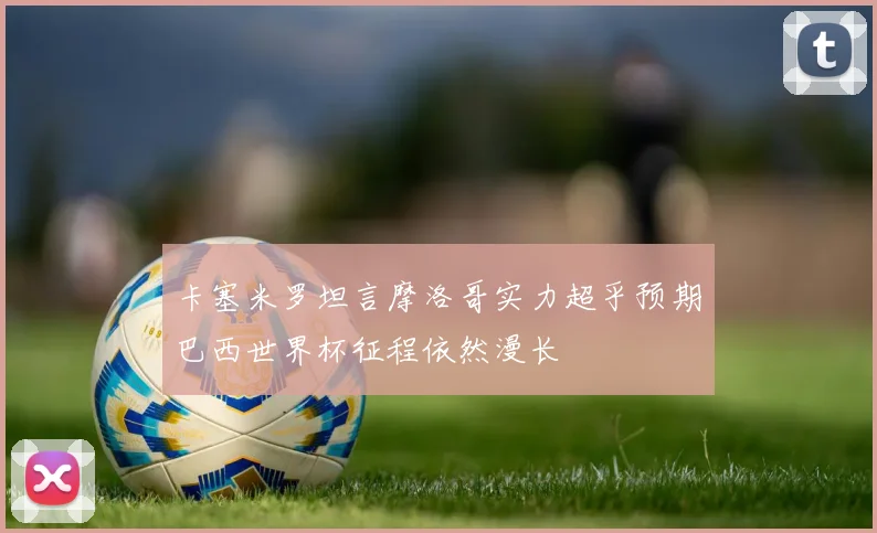 卡塞米罗坦言摩洛哥实力超乎预期巴西世界杯征程依然漫长