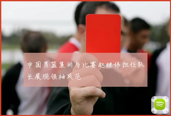 中国男篮集训与比赛赵继伟担任队长展现领袖风范