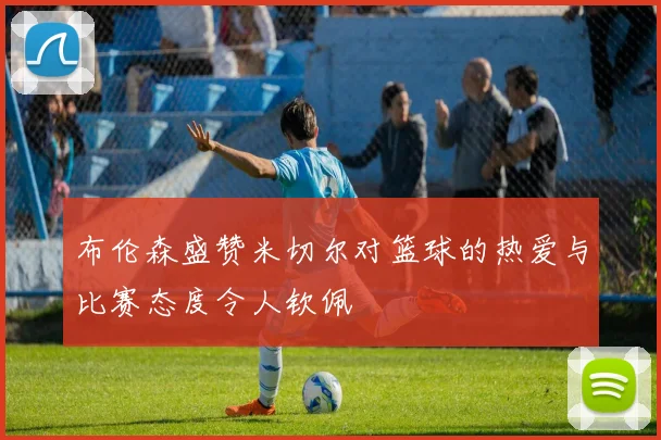 布伦森盛赞米切尔对篮球的热爱与比赛态度令人钦佩