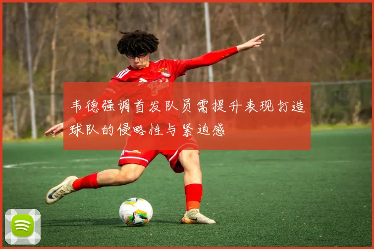 韦德强调首发队员需提升表现打造球队的侵略性与紧迫感