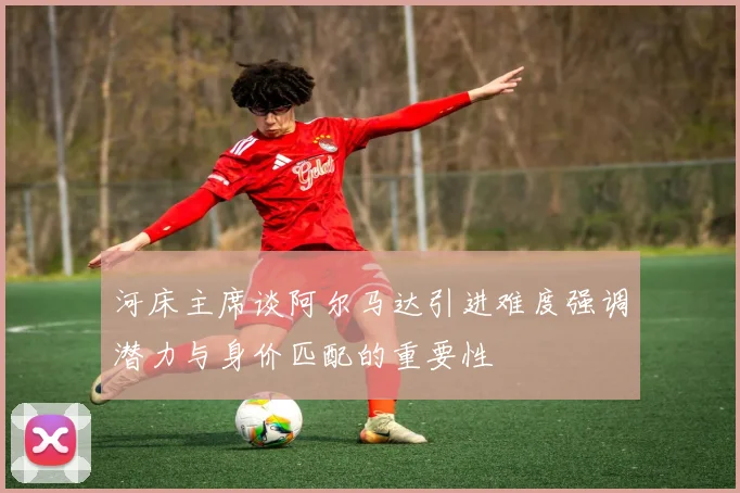 河床主席谈阿尔马达引进难度强调潜力与身价匹配的重要性
