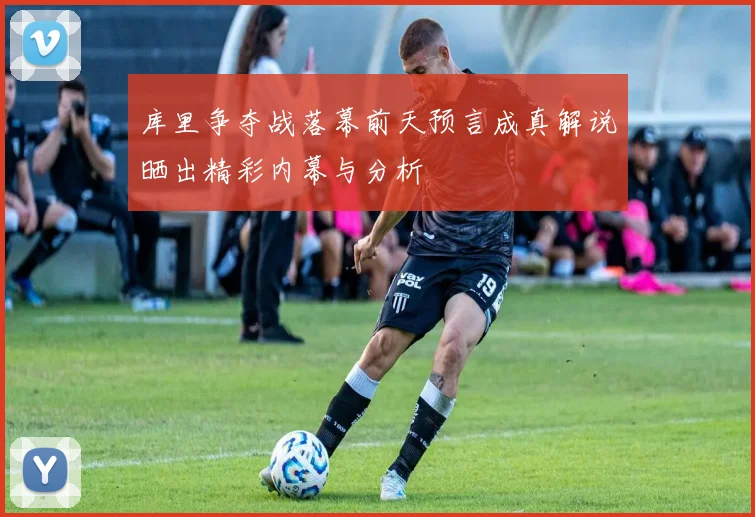 库里争夺战落幕前天预言成真解说晒出精彩内幕与分析