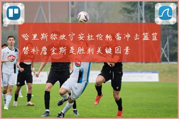哈里斯称坎宁安杜伦轮番冲击篮筐替补詹金斯是胜利关键因素