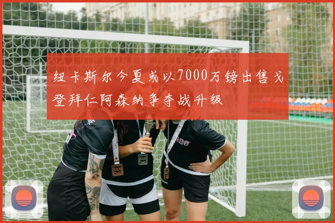 纽卡斯尔今夏或以7000万镑出售戈登拜仁阿森纳争夺战升级